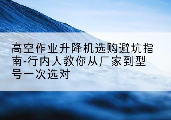 武威升降平台厂家-高空作业升降机选购避坑指南-行内人教你从厂家到型号一次选对