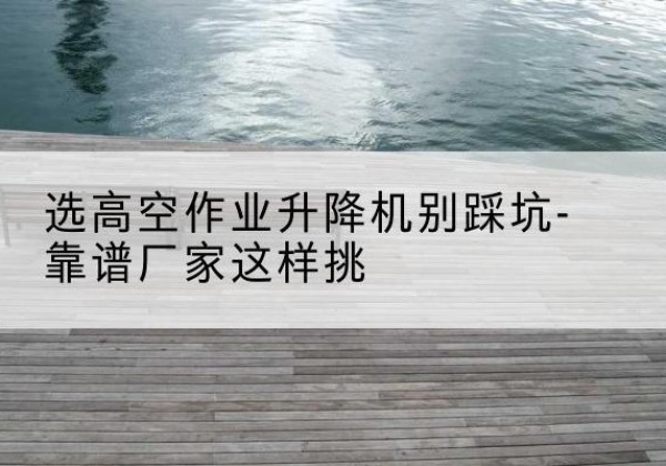 武威剪叉式升降机厂家-选高空作业升降机别踩坑-靠谱厂家这样挑