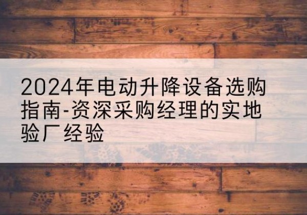 武威电动剪叉升降平台厂家-2024年电动升降设备选购指南-资深采购经理的实地验厂经验