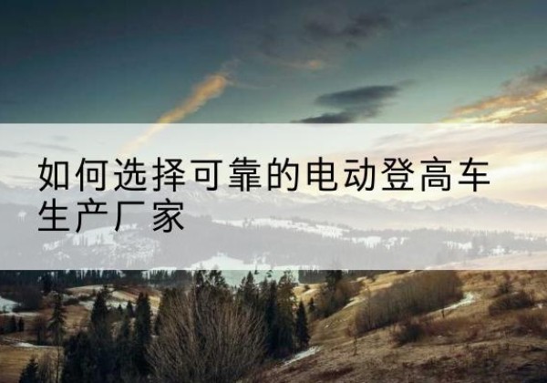 武威电动登高车厂家-如何选择可靠的电动登高车生产厂家