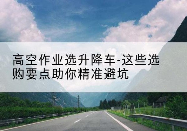 武威升降车厂家-高空作业选升降车-这些选购要点助你*避坑