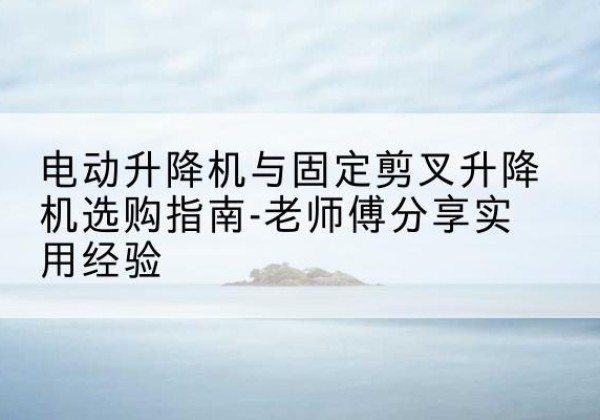 武威电动升降机怎么选-电动升降机与固定剪叉升降机选购指南-老师傅分享实用经验
