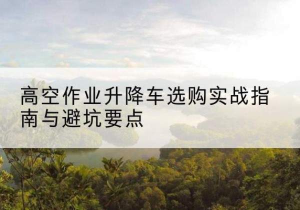武威升降车怎么选-高空作业升降车选购实战指南与避坑要点