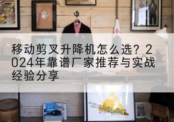 武威升降平台厂家推荐-移动剪叉升降机怎么选？2024年靠谱厂家推荐与实战经验分享