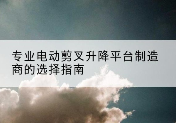 武威电动剪叉升降平台厂家-专业电动剪叉升降平台制造商的选择指南
